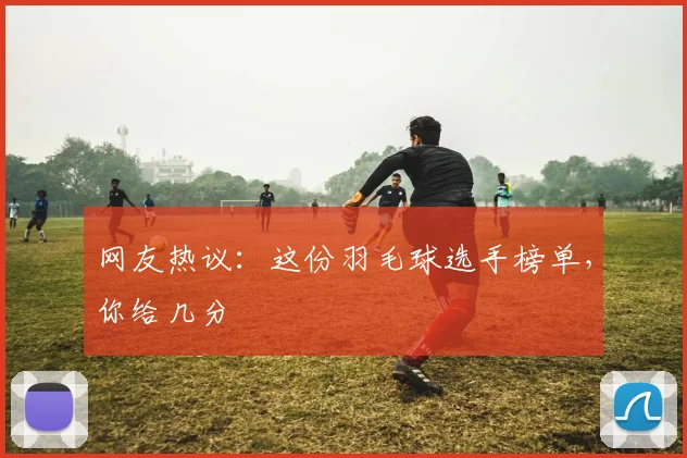 网友热议：这份羽毛球选手榜单，你给几分