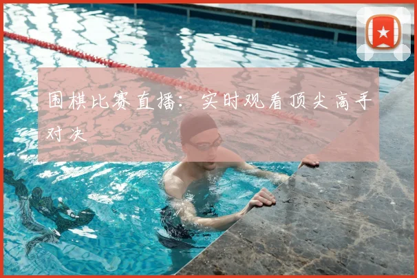 围棋比赛直播：实时观看顶尖高手对决