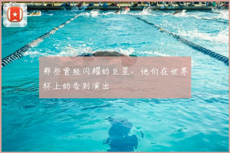 那些曾经闪耀的巨星，他们在世界杯上的告别演出