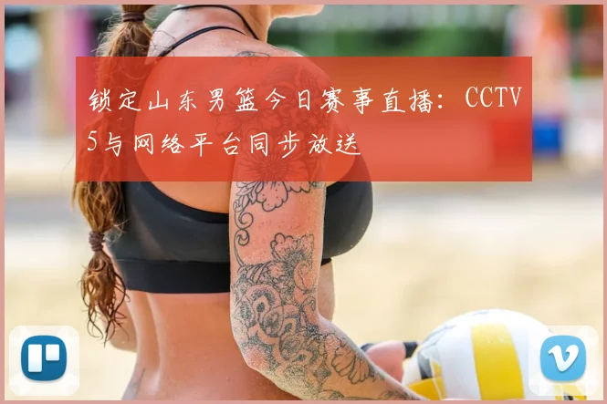 锁定山东男篮今日赛事直播：CCTV5与网络平台同步放送