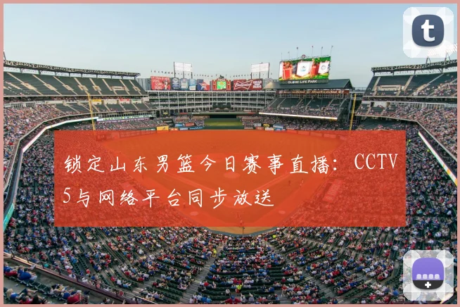锁定山东男篮今日赛事直播:CCTV5与网络平台同步放送