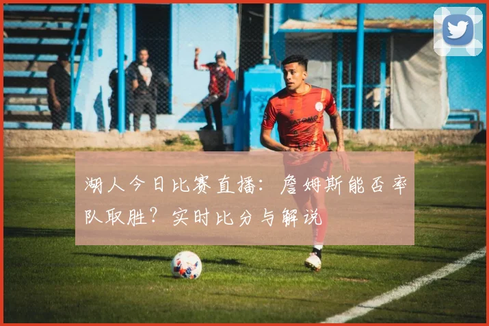 湖人今日比赛直播:詹姆斯能否率队取胜?实时比分与解说