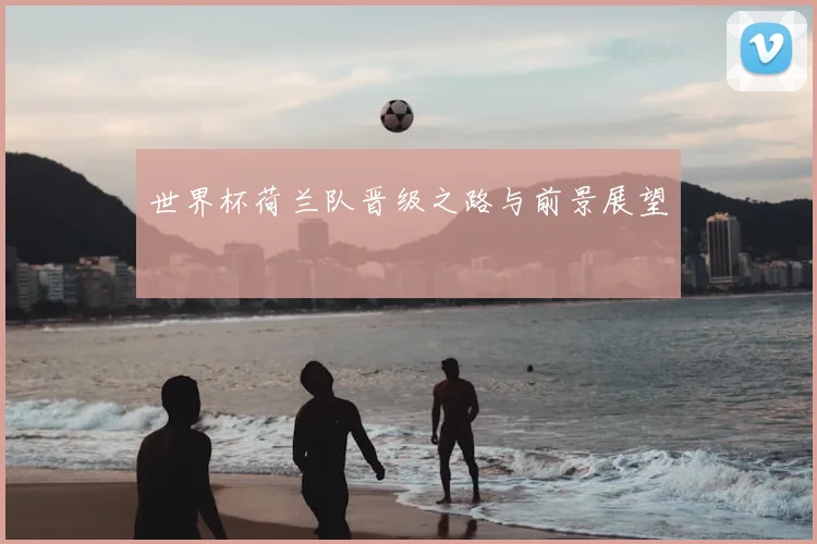 世界杯荷兰队晋级之路与前景展望