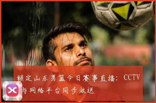 锁定山东男篮今日赛事直播：CCTV5与网络平台同步放送